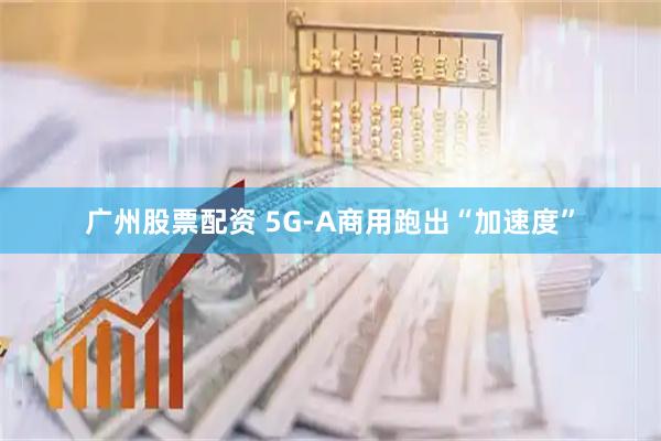 广州股票配资 5G-A商用跑出“加速度”
