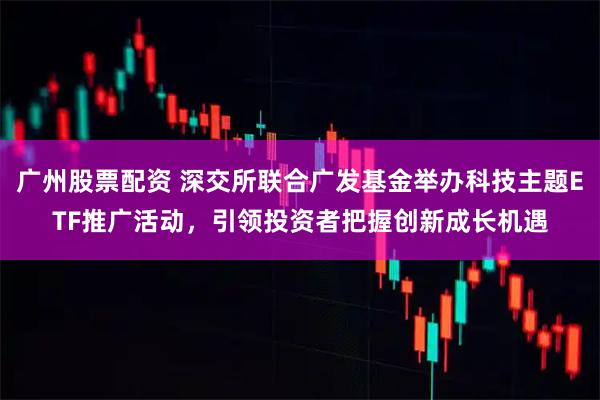 广州股票配资 深交所联合广发基金举办科技主题ETF推广活动，引领投资者把握创新成长机遇