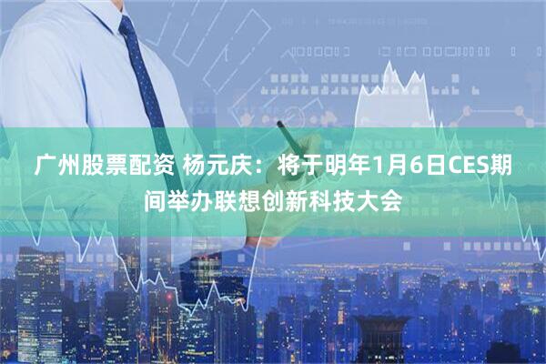 广州股票配资 杨元庆：将于明年1月6日CES期间举办联想创新科技大会