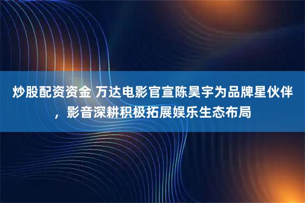 炒股配资资金 万达电影官宣陈昊宇为品牌星伙伴，影音深耕积极拓展娱乐生态布局