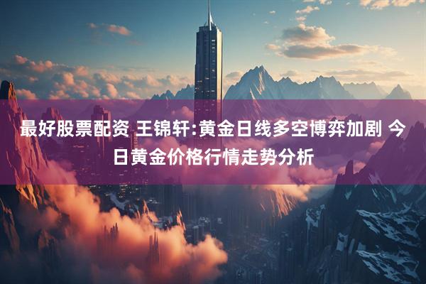 最好股票配资 王锦轩:黄金日线多空博弈加剧 今日黄金价格行情走势分析