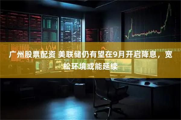 广州股票配资 美联储仍有望在9月开启降息，宽松环境或能延续