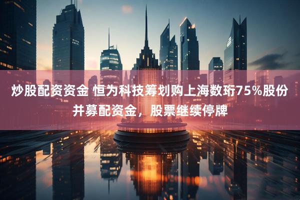 炒股配资资金 恒为科技筹划购上海数珩75%股份并募配资金，股票继续停牌