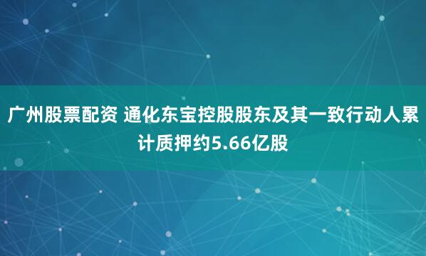 广州股票配资 通化东宝控股股东及其一致行动人累计质押约5.66亿股