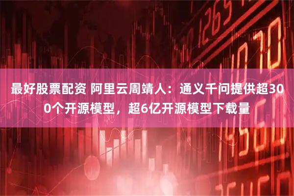 最好股票配资 阿里云周靖人：通义千问提供超300个开源模型，超6亿开源模型下载量