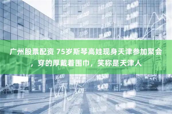 广州股票配资 75岁斯琴高娃现身天津参加聚会，穿的厚戴着围巾，笑称是天津人