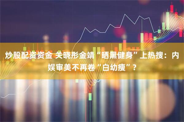 炒股配资资金 关晓彤金靖“晒黑健身”上热搜：内娱审美不再卷“白幼瘦”？