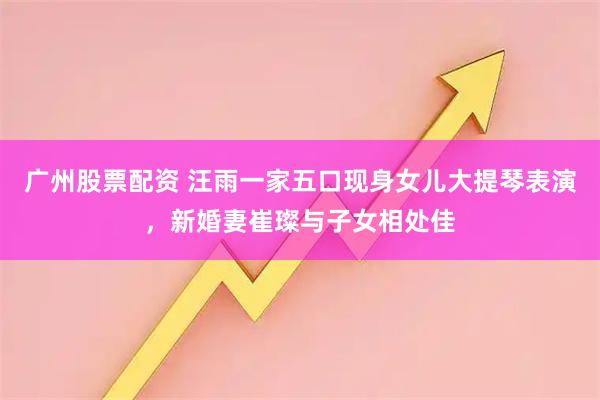 广州股票配资 汪雨一家五口现身女儿大提琴表演，新婚妻崔璨与子女相处佳