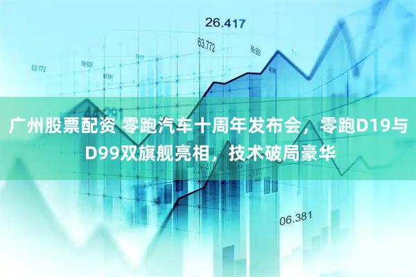 广州股票配资 零跑汽车十周年发布会,零跑D19与 D99双旗舰亮相,技术破局豪华