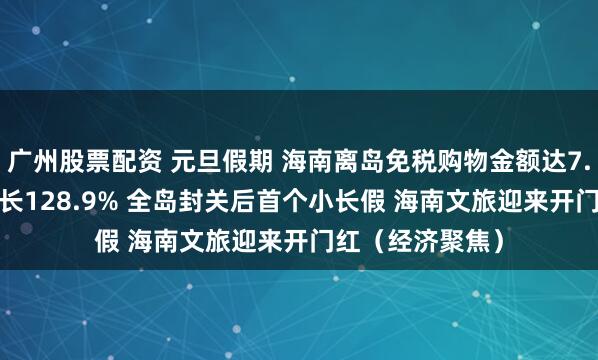 广州股票配资 元旦假期 海南离岛免税购物金额达7.12亿元 同比增长128.9% 全岛封关后首个小长假 海南文旅迎来开门红（经济聚焦）