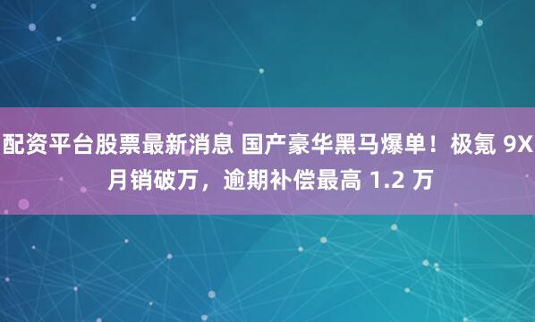 配资平台股票最新消息 国产豪华黑马爆单！极氪 9X 月销破万，逾期补偿最高 1.2 万