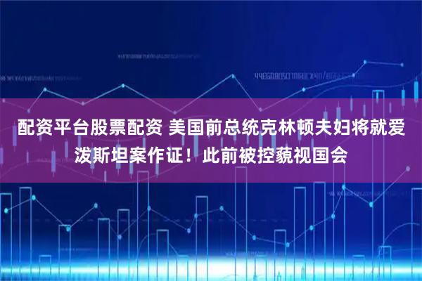 配资平台股票配资 美国前总统克林顿夫妇将就爱泼斯坦案作证！此前被控藐视国会