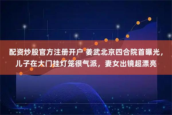 配资炒股官方注册开户 姜武北京四合院首曝光,儿子在大门挂灯笼很气派,妻女出镜超漂亮