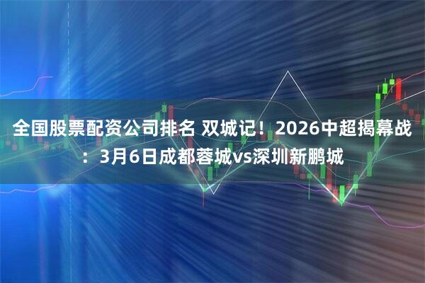 全国股票配资公司排名 双城记！2026中超揭幕战：3月6日成都蓉城vs深圳新鹏城
