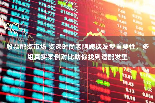 股票配资市场 资深时尚老阿姨谈发型重要性，多组真实案例对比助你找到适配发型