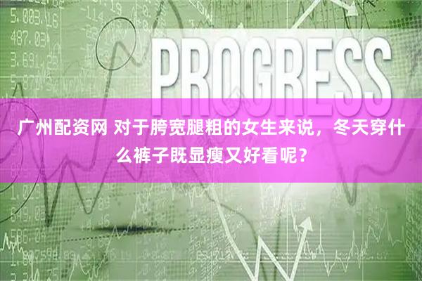 广州配资网 对于胯宽腿粗的女生来说,冬天穿什么裤子既显瘦又好看呢?