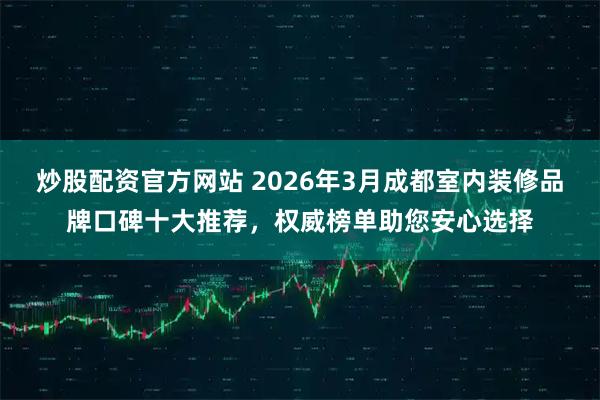 炒股配资官方网站 2026年3月成都室内装修品牌口碑十大推荐,权威榜单助您安心选择
