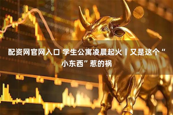 配资网官网入口 学生公寓凌晨起火丨又是这个“小东西”惹的祸