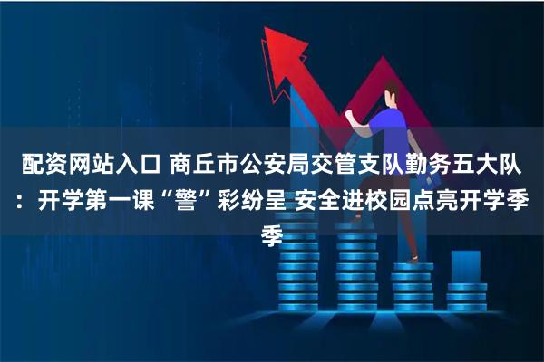 配资网站入口 商丘市公安局交管支队勤务五大队：开学第一课“警”彩纷呈 安全进校园点亮开学季