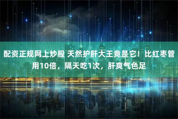配资正规网上炒股 天然护肝大王竟是它！比红枣管用10倍，隔天吃1次，肝爽气色足