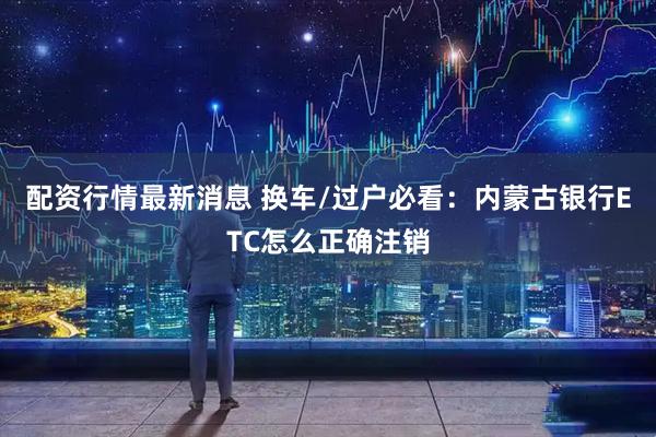 配资行情最新消息 换车/过户必看：内蒙古银行ETC怎么正确注销