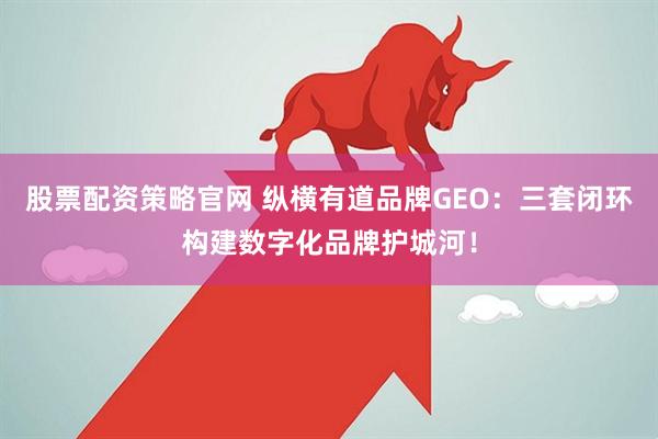 股票配资策略官网 纵横有道品牌GEO：三套闭环构建数字化品牌护城河！