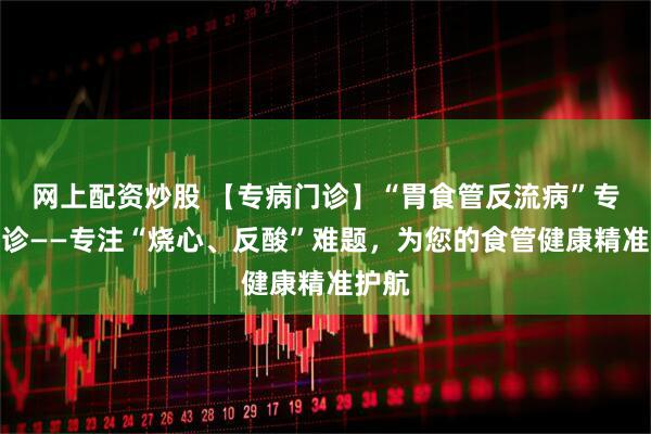 网上配资炒股 【专病门诊】“胃食管反流病”专病门诊——专注“烧心、反酸”难题，为您的食管健康精准护航