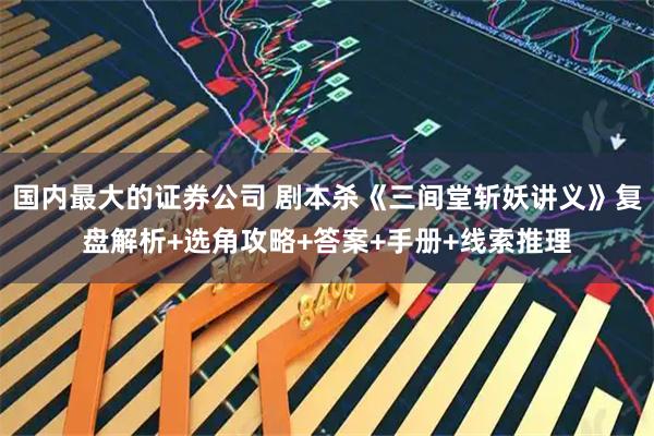 国内最大的证券公司 剧本杀《三间堂斩妖讲义》复盘解析+选角攻略+答案+手册+线索推理