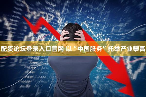 配资论坛登录入口官网 以“中国服务”托举产业攀高