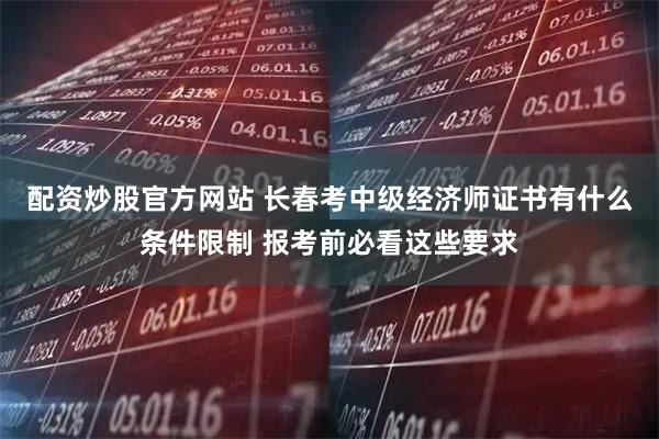 配资炒股官方网站 长春考中级经济师证书有什么条件限制 报考前必看这些要求