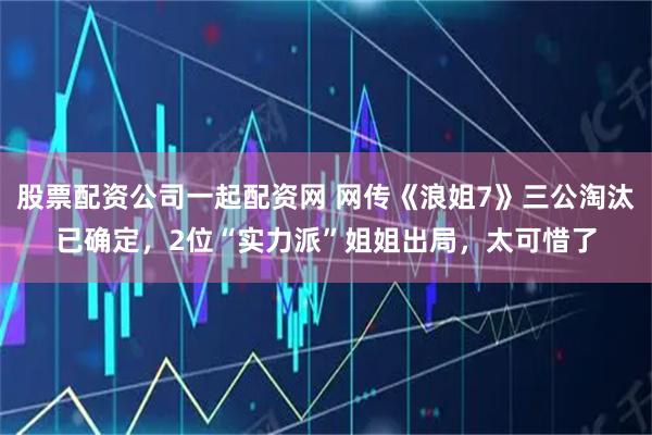 股票配资公司一起配资网 网传《浪姐7》三公淘汰已确定，2位“实力派”姐姐出局，太可惜了