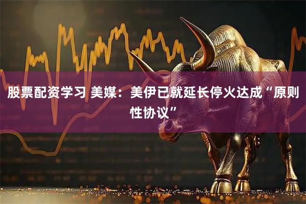 股票配资学习 美媒：美伊已就延长停火达成“原则性协议”