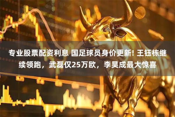 专业股票配资利息 国足球员身价更新! 王钰栋继续领跑，武磊仅25万欧，李昊成最大惊喜