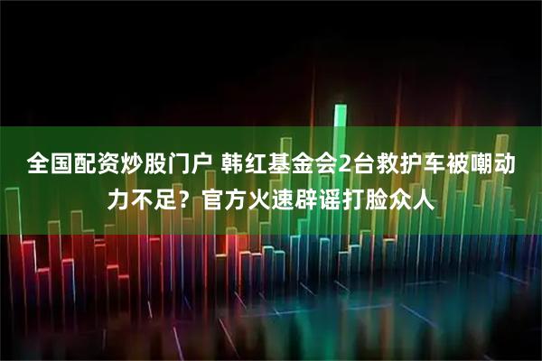 全国配资炒股门户 韩红基金会2台救护车被嘲动力不足？官方火速辟谣打脸众人