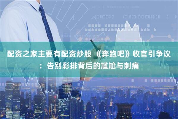配资之家主要有配资炒股 《奔跑吧》收官引争议：告别彩排背后的尴尬与刺痛
